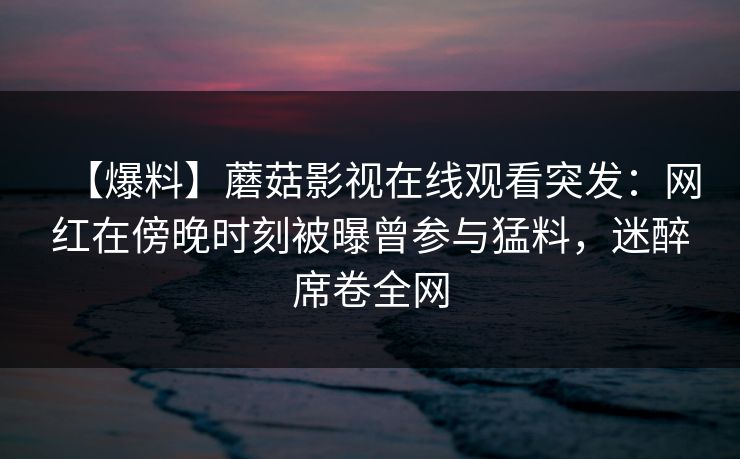 【爆料】蘑菇影视在线观看突发:网红在傍晚时刻被曝曾参与猛料,迷醉席卷全网 【爆料】蘑菇影视在线观看突发:网红在傍晚时刻被曝曾参与猛料,迷醉席卷全网