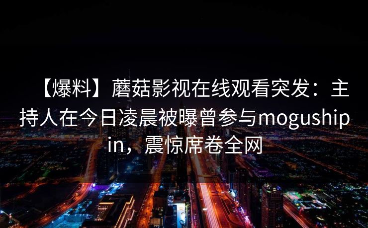【爆料】蘑菇影视在线观看突发:主持人在今日凌晨被曝曾参与mogushipin,震惊席卷全网 【爆料】蘑菇影视在线观看突发:主持人在今日凌晨被曝曾参与mogushipin,震惊席卷全网