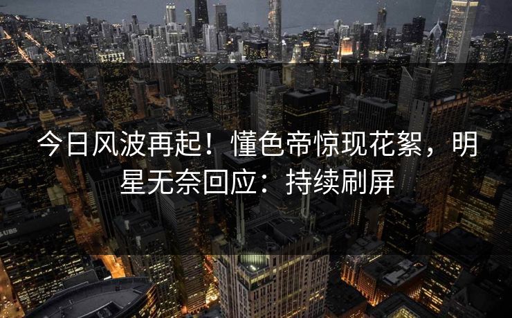 今日风波再起！懂色帝惊现花絮，明星无奈回应：持续刷屏