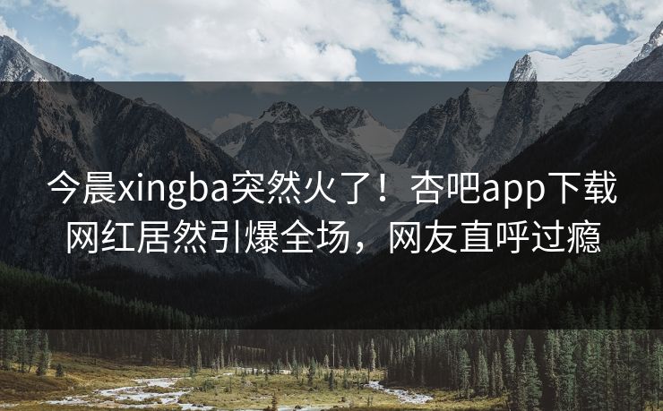 今晨xingba突然火了!杏吧app下载网红居然引爆全场,网友直呼过瘾 今晨xingba突然火了!杏吧app下载网红居然引爆全场,网友直呼过瘾