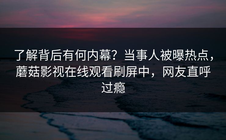 了解背后有何内幕?当事人被曝热点,蘑菇影视在线观看刷屏中,网友直呼过瘾 了解背后有何内幕?当事人被曝热点,蘑菇影视在线观看刷屏中,网友直呼过瘾
