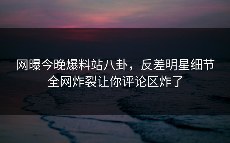 网曝今晚爆料站八卦，反差明星细节全网炸裂让你评论区炸了