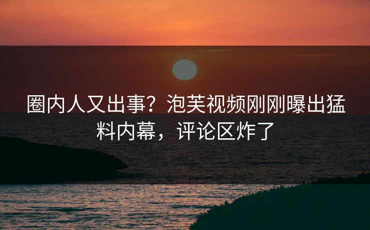圈内人又出事?泡芙视频刚刚曝出猛料内幕,评论区炸了 圈内人又出事?泡芙视频刚刚曝出猛料内幕,评论区炸了