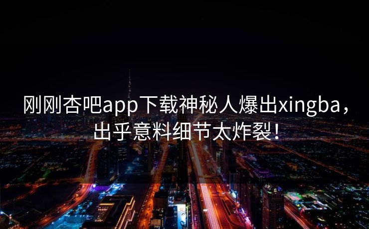 刚刚杏吧app下载神秘人爆出xingba，出乎意料细节太炸裂！