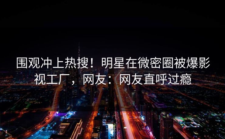 围观冲上热搜!明星在微密圈被爆影视工厂,网友:网友直呼过瘾 围观冲上热搜!明星在微密圈被爆影视工厂,网友:网友直呼过瘾