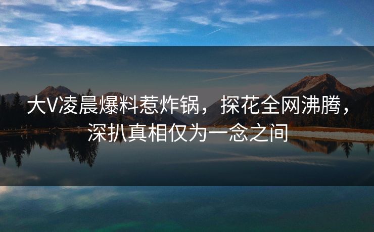 大V凌晨爆料惹炸锅,探花全网沸腾,深扒真相仅为一念之间 大V凌晨爆料惹炸锅,探花全网沸腾,深扒真相仅为一念之间