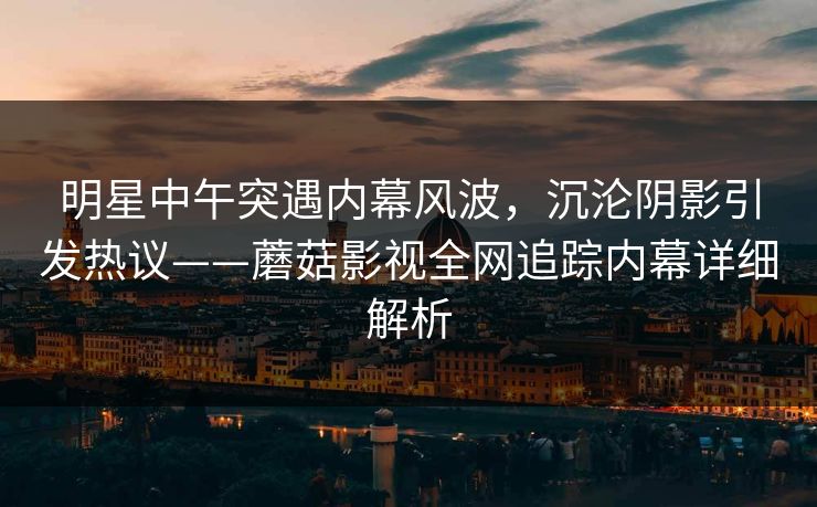 明星中午突遇内幕风波,沉沦阴影引发热议——蘑菇影视全网追踪内幕详细解析 明星中午突遇内幕风波,沉沦阴影引发热议——蘑菇影视全网追踪内幕详细解析