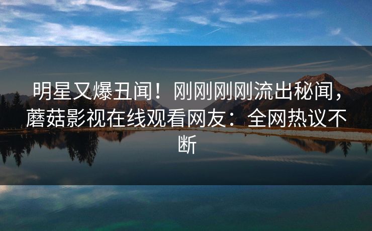明星又爆丑闻!刚刚刚刚流出秘闻,蘑菇影视在线观看网友:全网热议不断 明星又爆丑闻!刚刚刚刚流出秘闻,蘑菇影视在线观看网友:全网热议不断