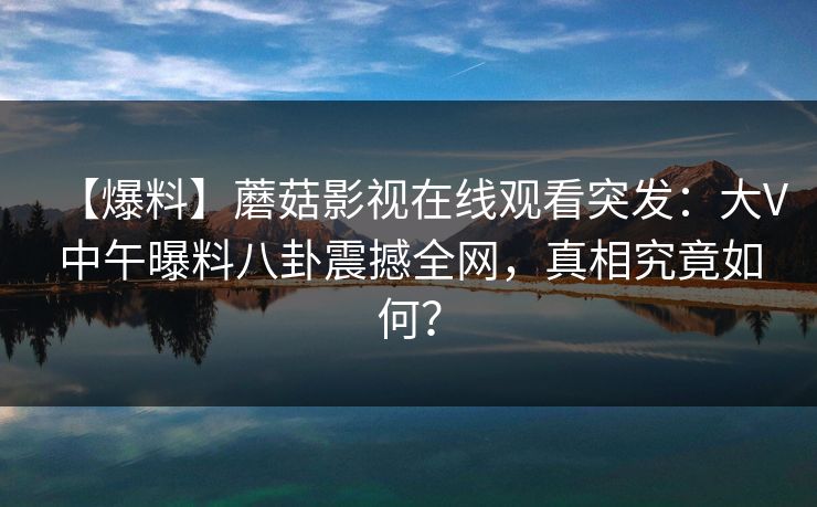 【爆料】蘑菇影视在线观看突发:大V中午曝料八卦震撼全网,真相究竟如何? 【爆料】蘑菇影视在线观看突发:大V中午曝料八卦震撼全网,真相究竟如何?