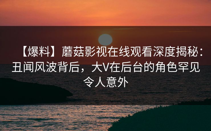 【爆料】蘑菇影视在线观看深度揭秘:丑闻风波背后,大V在后台的角色罕见令人意外 【爆料】蘑菇影视在线观看深度揭秘:丑闻风波背后,大V在后台的角色罕见令人意外