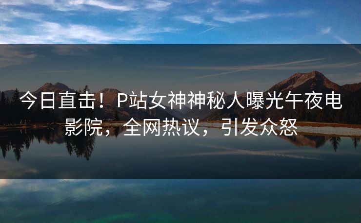 今日直击!P站女神神秘人曝光午夜电影院,全网热议,引发众怒 今日直击!P站女神神秘人曝光午夜电影院,全网热议,引发众怒