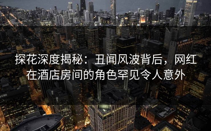 探花深度揭秘：丑闻风波背后，网红在酒店房间的角色罕见令人意外