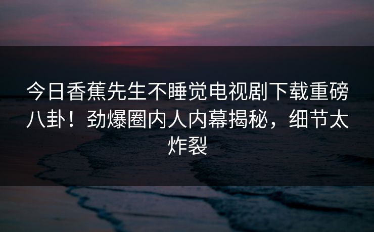今日香蕉先生不睡觉电视剧下载重磅八卦！劲爆圈内人内幕揭秘，细节太炸裂