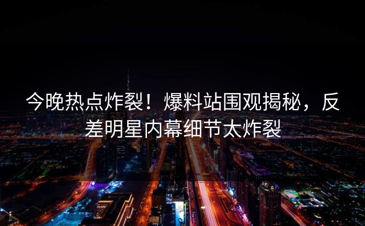今晚热点炸裂！爆料站围观揭秘，反差明星内幕细节太炸裂