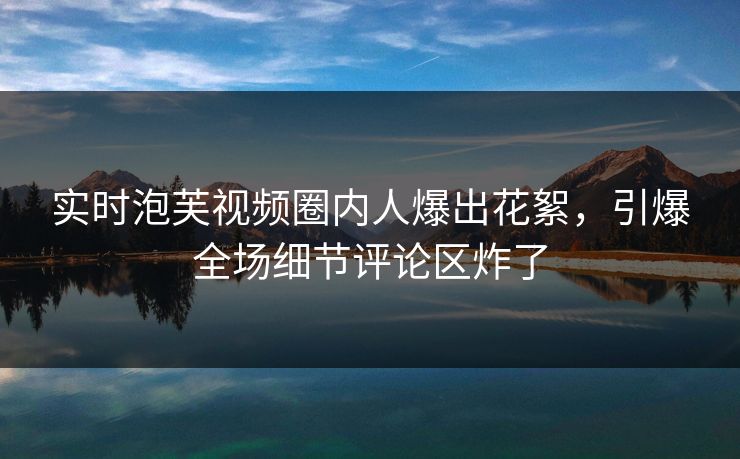 实时泡芙视频圈内人爆出花絮，引爆全场细节评论区炸了