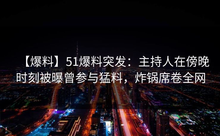 【爆料】51爆料突发：主持人在傍晚时刻被曝曾参与猛料，炸锅席卷全网