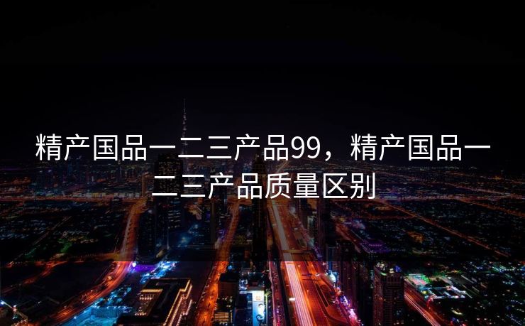 精产国品一二三产品99，精产国品一二三产品质量区别