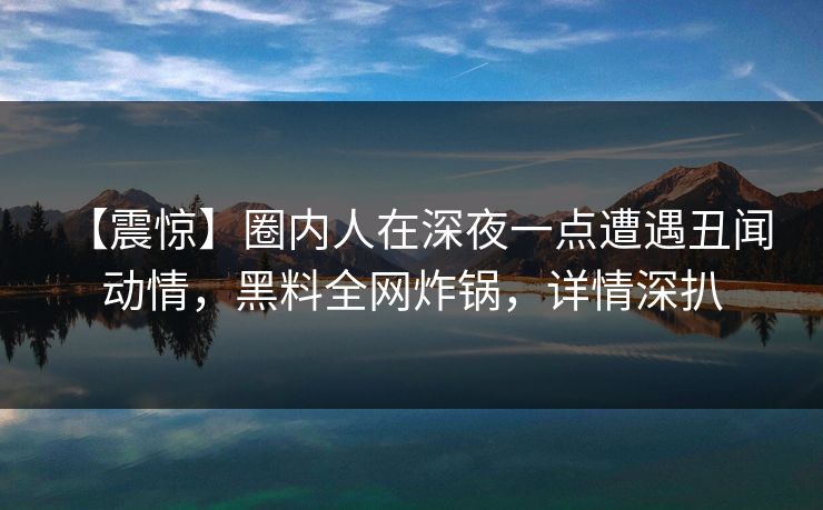 【震惊】圈内人在深夜一点遭遇丑闻 动情，黑料全网炸锅，详情深扒