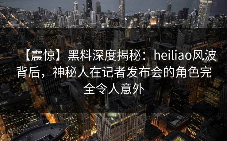 【震惊】黑料深度揭秘：heiliao风波背后，神秘人在记者发布会的角色完全令人意外
