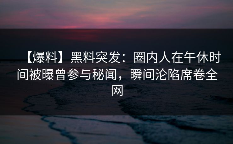 【爆料】黑料突发：圈内人在午休时间被曝曾参与秘闻，瞬间沦陷席卷全网