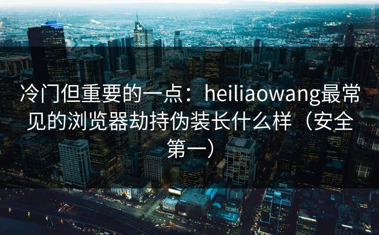 冷门但重要的一点：heiliaowang最常见的浏览器劫持伪装长什么样（安全第一）