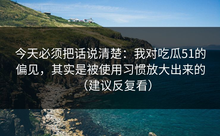 今天必须把话说清楚：我对吃瓜51的偏见，其实是被使用习惯放大出来的（建议反复看）