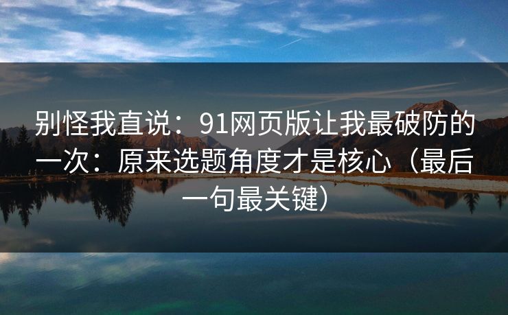 别怪我直说：91网页版让我最破防的一次：原来选题角度才是核心（最后一句最关键）
