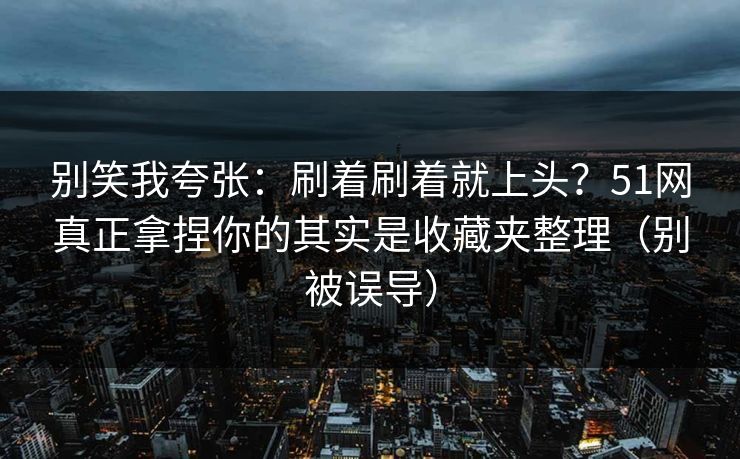 别笑我夸张:刷着刷着就上头?51网真正拿捏你的其实是收藏夹整理(别被误导) 别笑我夸张:刷着刷着就上头?51网真正拿捏你的其实是收藏夹整理(别被误导)