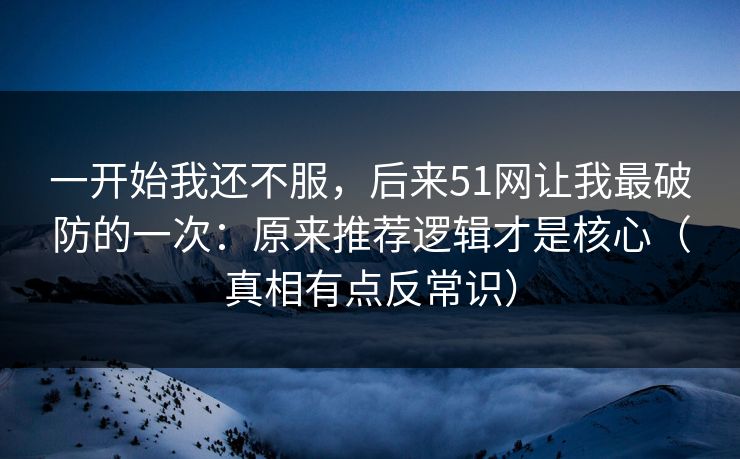 一开始我还不服，后来51网让我最破防的一次：原来推荐逻辑才是核心（真相有点反常识）